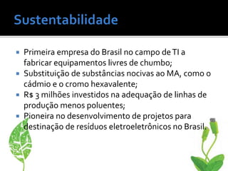  Primeira empresa do Brasil no campo deTI a
fabricar equipamentos livres de chumbo;
 Substituição de substâncias nocivas ao MA, como o
cádmio e o cromo hexavalente;
 R$ 3 milhões investidos na adequação de linhas de
produção menos poluentes;
 Pioneira no desenvolvimento de projetos para
destinação de resíduos eletroeletrônicos no Brasil.
 