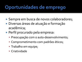  Sempre em busca de novos colaboradores;
 Diversas áreas de atuação e formação
acadêmica;
 Perfil procurado pela empresa:
 Preocupação com o auto-desenvolvimento;
 Comprometimento com padrões éticos;
 Trabalho em equipe;
 Criatividade
 