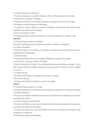 4.3 Dirigir e Gerenciar a Execução
• Processo de executar o trabalho definido no Plano de Gerenciamento do Projeto.
4.4 Monitorar e Controlar o Trabalho
• Processo de monitorar e controlar o progresso do projeto de acordo com o Plano.
4.5 Realizar Controle Integrado de Mudanças
• Processo de revisar, aprovar e controlar solicitações de mudança, bem como manter
atualizados os documentos do projeto.
4.6 Encerrar Projeto ou Fase
• Processo de finalizar todas as atividades e encerrar formalmente o projeto ou fase.
ESCOPO
5.1 Planejar Gerenciamento do Escopo
•Processo de planejar como o escopo será definido, validado e controlado.
5.2 Coletar Requisitos
• Pocesso de definir e documentar os requisitos necessários para atender necessidades e
expectativas de interessados.
5.3 Definir Escopo
• Processo de desenvolver uma descrição detalhada do projeto e do produto.
5.4 Criar EAP – Estrutura Analítica do Projeto
• Estrutura Analítica do Projeto é uma subdivisão hierárquica orientada a entregas. Criar a
EAP envolve definir as entregas principais e seus componentes, bem como todo o trabalho
do projeto.
5.5 Validar Escopo
• Processo de formalizar a aceitação das entregas do projeto.
5.6 Controlar Escopo
• Processo de monitorar e controlar o escopo do projeto.
TEMPO
6.1 Planejar Gerenciamento do Tempo
• Processo planejar como será definido, gerenciado e controlado o cronograma do projeto.
6.2 Definir Atividades
• Processo de identificar atividades específicas que precisam ser realizadas para produzir
as entregas do projeto.
6.3 Definir Sequência de Atividades
• Processo de identificar e documentar dependências entre as atividades do cronograma.
6.4 Estimar Recursos das Atividades
• Processo de estimar tipo e das quantidades de recursos necessários para realizar cada
atividade do cronograma.
6.5 Estimar Durações das Atividades
 