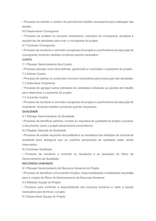 • Processo de estimar o número de períodos de trabalho necessários para realização das
tarefas.
6.6 Desenvolver Cronograma
• Processo de analisar os recursos necessários, restrições do cronograma, durações e
sequências de atividades para criar o cronograma do projeto
6.7 Controlar Cronograma
• Processo de monitorar e controlar o progresso do projeto e a performance de execução do
cronograma, tomando medidas corretivas quando necessário.
CUSTO
7.1 Planejar Gerenciamento dos Custos
• Processo planejar como será definido, gerenciado e controlado o orçamento do projeto.
7.2 Estimar Custos
• Processo de estimar os custos dos recursos necessários para a execução das atividades.
7.3 Determinar Orçamento
• Processo de agregar custos estimados de atividades individuais ou pacotes de trabalho
para determinar o orçamento do projeto.
7.4 Controlar Custos
• Processo de monitorar e controlar o progresso do projeto e a performance de execução do
orçamento, tomando medidas corretivas quando necessário.
QUALIDADE
8.1 Planejar Gerenciamento da Qualidade
• Processo de identificar padrões, normas ou requisitos de qualidade do projeto e produto,
e documentar como o projeto demonstrará concordância.
8.2 Realizar Garantia de Qualidade
• Processo de auditar requisitos de qualidade e os resultados das medições de controle de
qualidade para assegurar que os padrões apropriados de qualidade estão sendo
observados.
8.3 Controlar Qualidade
• Processo de monitorar e controlar os resultados e as atividades do Plano de
Gerenciamento da Qualidade.
RECURSOS HUMANOS
9.1 Planejar Gerenciamento de Recursos Humanos do Projeto
• Processo de identificar e documentar funções, responsabilidades e habilidades requeridas
para a criação do Plano de Gerenciamento de Recursos Humanos
9.2 Mobilizar Equipe do Projeto
• Processo para confirmar a disponibilidade dos recursos humanos e obter a equipe
necessária para terminar o projeto.
9.3 Desenvolver Equipe do Projeto
 