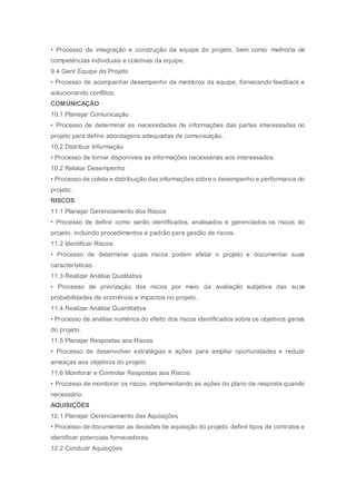 • Processo de integração e construção da equipe do projeto, bem como melhoria de
competências individuais e coletivas da equipe.
9.4 Gerir Equipe do Projeto
• Processo de acompanhar desempenho de membros da equipe, fornecendo feedback e
solucionando conflitos.
COMUNICAÇÃO
10.1 Planejar Comunicação
• Processo de determinar as necessidades de informações das partes interessadas no
projeto para definir abordagens adequadas de comunicação.
10.2 Distribuir Informação
• Processo de tornar disponíveis as informações necessárias aos interessados.
10.2 Relatar Desempenho
• Processo de coleta e distribuição das informações sobre o desempenho e performance do
projeto.
RISCOS
11.1 Planejar Gerenciamento dos Riscos
• Processo de definir como serão identificados, analisados e gerenciados os riscos do
projeto, incluindo procedimentos e padrão para gestão de riscos.
11.2 Identificar Riscos
• Processo de determinar quais riscos podem afetar o projeto e documentar suas
características.
11.3 Realizar Análise Qualitativa
• Processo de priorização dos riscos por meio da avaliação subjetiva das suas
probabilidades de ocorrência e impactos no projeto.
11.4 Realizar Análise Quantitativa
• Processo de análise numérica do efeito dos riscos identificados sobre os objetivos gerais
do projeto.
11.5 Planejar Respostas aos Riscos
• Processo de desenvolver estratégias e ações para ampliar oportunidades e reduzir
ameaças aos objetivos do projeto.
11.6 Monitorar e Controlar Respostas aos Riscos
• Processo de monitorar os riscos, implementando as ações do plano de resposta quando
necessário.
AQUISIÇÕES
12.1 Planejar Gerenciamento das Aquisições
• Processo de documentar as decisões de aquisição do projeto, definir tipos de contratos e
identificar potenciais fornecedores.
12.2 Conduzir Aquisições
 