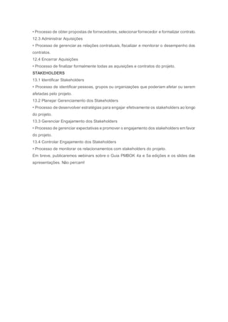 • Processo de obter propostas de fornecedores, selecionar fornecedor e formalizar contrato.
12.3 Administrar Aquisições
• Processo de gerenciar as relações contratuais, fiscalizar e monitorar o desempenho dos
contratos.
12.4 Encerrar Aquisições
• Processo de finalizar formalmente todas as aquisições e contratos do projeto.
STAKEHOLDERS
13.1 Identificar Stakeholders
• Processo de identificar pessoas, grupos ou organizações que poderiam afetar ou serem
afetadas pelo projeto.
13.2 Planejar Gerenciamento dos Stakeholders
• Processo de desenvolver estratégias para engajar efetivamente os stakeholders ao longo
do projeto.
13.3 Gerenciar Engajamento dos Stakeholders
• Processo de gerenciar expectativas e promover o engajamento dos stakeholders em favor
do projeto.
13.4 Controlar Engajamento dos Stakeholders
• Processo de monitorar os relacionamentos com stakeholders do projeto.
Em breve, publicaremos webinars sobre o Guia PMBOK 4a e 5a edições e os slides das
apresentações. Não percam!
 