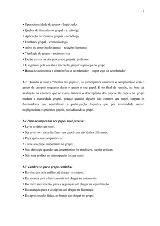 17
• Operacionalidade do grupo – logicizador
• Quebra do formalismo grupal – criptólogo
• Aplicação de técnicas grupais – tecnólogo
• Feedback grupal – comunicólogo
• Afeto ou amorização grupal – relações humanas
• Tipologia do grupo – sociometrista
• Expõe as teorias dos processos grupais: professor
• É vigilante pela coesão e interação grupal: super-ego do grupo
• Busca de autonomia e desmistifica o coordenador – super-ego do coordenador
5.3 Quando se usar a “técnica dos papéis”, os participantes assumem o compromisso com o
grupo de cumprir enquanto durar o grupo o seu papel. É no final da reunião, na hora da
avaliação do encontro que se avalia também o desempenho dos papéis. Os papéis no grupo
medem a maturidade grupal, porque quando alguém não cumpre seu papel, surgem os
dominadores que neutralizam a participação daqueles que por imaturidade social,
negligenciam os próprios papéis, prejudicando o grupo.
5.4 Para desempenhar seu papel, você precisa:
• Levar a sério seu papel;
• Ser criativo – cada dia fazer seu papel com atividades diferentes;
• Peça ajuda aos companheiros;
• Torne seu papel importante no grupo;
• Não desculpe quando seu desempenho for medíocre. Aceite críticas;
• Não seja prolixo no desempenho de seu papel.
5.5 Lembre-se que o grupo caminha:
• Da síncrese pela análise até chegar na síntese.
• Da anomia para a heteronomia até chegar na autonomia.
• Do mero movimento, para a regulação até chegar na equilibração.
• Da anarquia para a disciplina até chegar na liderança.
• Da aproximação física, ao bando até chegar no grupo.
 