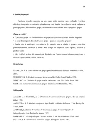 18
6 Avaliação grupal
Nenhuma reunião, encontro de um grupo pode terminar sem avaliação (verificar
objetivos, integração, organização, planejamento etc). Avaliar é a melhor forma de melhorar a
participação e a produtividade grupal, estabelecendo bases sólidas para o progresso grupal.
O que se avalia?
• O processo grupal – o funcionamento do grupo, relações/interações no interior do grupo;
• O nível de conquista dos objetivos do grupo – quais as conquistas grupais?
• Avaliar não é estabelecer mecanismos de controle, mas é ajudar o grupo a reavaliar
permanentemente objetivos e metas para atingir os objetivos com rapidez, eficácia e
produtividade;
• Não é difícil avaliar. Os manuais de Dinâmica de Grupo trazem inúmeros exercícios e
técnicas: questionários, fichas, testes etc.
Referências
IDANEZ, M. J. A. Como animar um grupo: princípios básicos e técnicos. Petrópolis: Vozes,
2004.
MAILHIOT, G. B. Dinâmica e gênese dos grupos. São Paulo: Duas Cidades, 1970.
MINICUCCI, A. Dinâmica de grupo: teorias e sistemas. 3. ed. São Paulo: Atlas, 1991.
GIBB, J. R. Manual de dinâmicas de grupos. Buenos Aires: Humanitas, 1963.
Bibliografia
AMADO, G. e GUITTET, A. A Dinâmica da comunicação dos grupos. Rio de Janeiro:
Zahar, 1980.
ANDREOLA, B. A. Dinâmica de grupo: jogo da vida e didática do futuro. 17. ed. Petrópolis:
Vozes, 1999.
ANTUNES, C. Manual de técnicas de dinâmica de grupo de sensibilização de
ludopedagogia. 4. ed. Petrópolis: Vozes, 1987.
BAREMBLITT, G. (org). Grupos - teoria e técnica. 2. ed. Rio de Janeiro: Graal, 1986.
FRITZEN, S. J. Dinâmicas de recreação e jogos. Petrópolis: Vozes, 1991.
 