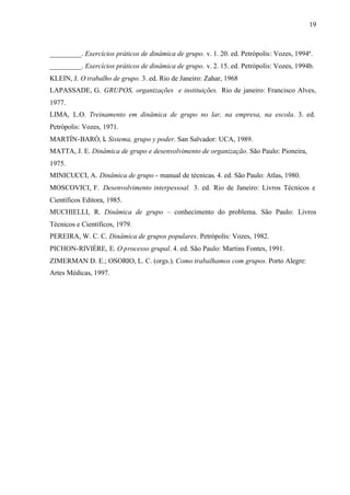 19
_________. Exercícios práticos de dinâmica de grupo. v. 1. 20. ed. Petrópolis: Vozes, 1994ª.
_________. Exercícios práticos de dinâmica de grupo. v. 2. 15. ed. Petrópolis: Vozes, 1994b.
KLEIN, J. O trabalho de grupo. 3. ed. Rio de Janeiro: Zahar, 1968
LAPASSADE, G. GRUPOS, organizações e instituições. Rio de janeiro: Francisco Alves,
1977.
LIMA, L.O. Treinamento em dinâmica de grupo no lar, na empresa, na escola. 3. ed.
Petrópolis: Vozes, 1971.
MARTÍN-BARÓ, I. Sistema, grupo y poder. San Salvador: UCA, 1989.
MATTA, J. E. Dinâmica de grupo e desenvolvimento de organização. São Paulo: Pioneira,
1975.
MINICUCCI, A. Dinâmica de grupo - manual de técnicas. 4. ed. São Paulo: Atlas, 1980.
MOSCOVICI, F. Desenvolvimento interpessoal. 3. ed. Rio de Janeiro: Livros Técnicos e
Científicos Editora, 1985.
MUCHIELLI, R. Dinâmica de grupo – conhecimento do problema. São Paulo: Livros
Técnicos e Científicos, 1979.
PEREIRA, W. C. C. Dinâmica de grupos populares. Petrópolis: Vozes, 1982.
PICHON-RIVIÈRE, E. O processo grupal. 4. ed. São Paulo: Martins Fontes, 1991.
ZIMERMAN D. E.; OSORIO, L. C. (orgs.). Como trabalhamos com grupos. Porto Alegre:
Artes Médicas, 1997.
 
