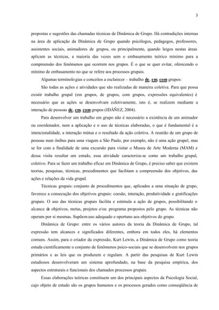 3
propostas e sugestões das chamadas técnicas de Dinâmica de Grupo. Há contradições internas
na área de aplicação da Dinâmica de Grupo quando psicólogos, pedagogos, professores,
assistentes sociais, animadores de grupos, ou principalmente, quando leigos nestas áreas
aplicam as técnicas, a maioria das vezes sem o embasamento teórico mínimo para a
compreensão dos fenômenos que ocorrem nos grupos. É o que se quer evitar, oferecendo o
mínimo de embasamento no que se refere aos processos grupais.
Algumas terminologias e conceitos a esclarecer – trabalho de, em, com grupos:
São todas as ações e atividades que são realizadas de maneira coletiva. Para que possa
existir trabalho grupal (em grupos, de grupos, com grupos, expressões equivalentes) é
necessário que as ações se desenvolvam coletivamente, isto é, se realizem mediante a
interação de pessoas de, em, com grupos (IDÁÑEZ, 2004).
Para desenvolver um trabalho em grupo não é necessário a existência de um animador
ou coordenador, nem a aplicação e o uso de técnicas elaboradas, o que é fundamental é a
intencionalidade, a interação mútua e o resultado da ação coletiva. A reunião de um grupo de
pessoas num ônibus para uma viagem a São Paulo, por exemplo, não é uma ação grupal, mas
se for com a finalidade de uma excursão para visitar o Museu de Arte Moderna (MAM) e
dessa visita resultar um estudo, essa atividade caracteriza-se como um trabalho grupal,
coletivo. Para se fazer um trabalho eficaz em Dinâmica de Grupo, é preciso saber que existem
teorias, pesquisas, técnicas, procedimentos que facilitam a compreensão dos objetivos, das
ações e relações da vida grupal.
Técnicas grupais: conjunto de procedimentos que, aplicados a uma situação de grupo,
favorece a consecução dos objetivos grupais: coesão, interação, produtividade e gratificações
grupais. O uso das técnicas grupais facilita e estimula a ação de grupos, possibilitando o
alcance de objetivos, metas, projetos e/ou programa propostos pelo grupo. As técnicas não
operam por si mesmas. Supõem uso adequado e oportuno aos objetivos do grupo.
Dinâmica de Grupo: entre os vários autores da teoria da Dinâmica de Grupo, tal
expressão tem alcances e significados diferentes, embora em todos eles, há elementos
comuns. Assim, para o criador da expressão, Kurt Lewin, a Dinâmica de Grupo como teoria
estuda cientificamente o conjunto de fenômenos psico-sociais que se desenvolvem nos grupos
primários e as leis que os produzem e regulam. A partir das pesquisas de Kurt Lewin
estudiosos desenvolveram um sistema aprofundado, na base da pesquisa empírica, dos
aspectos estruturais e funcionais dos chamados processos grupais.
Essas elaborações teóricas constituem um dos principais aspectos da Psicologia Social,
cujo objeto de estudo são os grupos humanos e os processos gerados como conseqüência de
 
