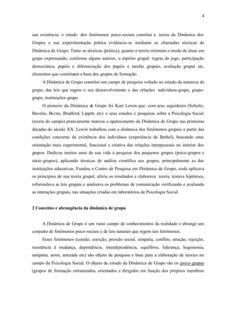 4
sua existência; o estudo dos fenômenos psico-sociais constitui a teoria da Dinâmica dos
Grupos e sua experimentação prática evidencia-se mediante as chamadas técnicas de
Dinâmica de Grupo. Tanto as técnicas (prática), quanto a teoria orientam o modo de atuar em
grupo expressando, conforme alguns autores, o espírito grupal: regras do jogo, participação
democrática, papéis e diferenciação dos papéis e tarefas grupais, avaliação grupal etc,
elementos que constituem a base dos grupos de formação.
A Dinâmica de Grupo constitui um campo de pesquisa voltado ao estudo da natureza do
grupo, das leis que regem o seu desenvolvimento e das relações indivíduos-grupo, grupo-
grupo, instituições-grupo.
O pioneiro da Dinâmica de Grupo foi Kurt Lewin que, com seus seguidores (Schultz,
Bavelas, Berne, Bradford, Lippitt, etc) e seus estudos e pesquisas sobre a Psicologia Social
(teoria do campo) praticamente marcou o aparecimento da Dinâmica de Grupo nas primeiras
décadas do século XX. Lewin trabalhou com a dinâmica dos fenômenos grupais a partir das
condições concretas da existência dos indivíduos (experiência de Bethel), buscando uma
orientação mais experimental, funcional e criativa das relações interpessoais no interior dos
grupos. Dedicou muitos anos de sua vida à pesquisa dos pequenos grupos (psico-grupos e
sócio-grupos), aplicando técnicas de análise científica aos grupos, principalmente as das
instituições educativas. Fundou o Centro de Pesquisa em Dinâmica de Grupo, onde aplicava
os princípios de sua teoria grupal, aferia os resultados e elaborava teoria, testava hipóteses,
reformulava as leis grupais e analisava os problemas de comunicação verificando e avaliando
as interações grupais, nas situações criadas em laboratórios de Psicologia Social.
2 Conceitos e abrangência da dinâmica de grupo
A Dinâmica de Grupo é um vasto campo de conhecimentos da realidade e abrange um
conjunto de fenômenos psico-sociais e de leis naturais que regem tais fenômenos.
Esses fenômenos (coesão, coerção, pressão social, simpatia, conflito, atração, rejeição,
resistência à mudança, dependência, interdependência, equilíbrio, liderança, hegemonia,
antipatia, amor, amizade etc) são objeto de pesquisa e base para a elaboração de teorias no
campo da Psicologia Social. O objeto de estudo da Dinâmica de Grupo são os psico-grupos
(grupos de formação estruturados, orientados e dirigidos em função dos próprios membros
 