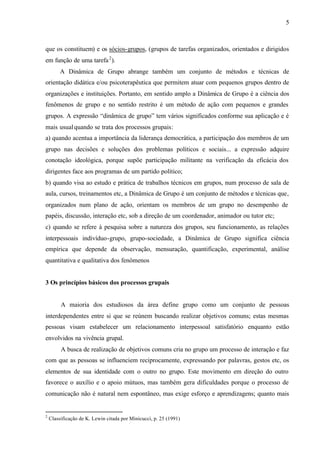 5
que os constituem) e os sócios-grupos, (grupos de tarefas organizados, orientados e dirigidos
em função de uma tarefa2
).
A Dinâmica de Grupo abrange também um conjunto de métodos e técnicas de
orientação didática e/ou psicoterapêutica que permitem atuar com pequenos grupos dentro de
organizações e instituições. Portanto, em sentido amplo a Dinâmica de Grupo é a ciência dos
fenômenos de grupo e no sentido restrito é um método de ação com pequenos e grandes
grupos. A expressão “dinâmica de grupo” tem vários significados conforme sua aplicação e é
mais usualquando se trata dos processos grupais:
a) quando acentua a importância da liderança democrática, a participação dos membros de um
grupo nas decisões e soluções dos problemas políticos e sociais... a expressão adquire
conotação ideológica, porque supõe participação militante na verificação da eficácia dos
dirigentes face aos programas de um partido político;
b) quando visa ao estudo e prática de trabalhos técnicos em grupos, num processo de sala de
aula, cursos, treinamentos etc, a Dinâmica de Grupo é um conjunto de métodos e técnicas que,
organizados num plano de ação, orientam os membros de um grupo no desempenho de
papéis, discussão, interação etc, sob a direção de um coordenador, animador ou tutor etc;
c) quando se refere à pesquisa sobre a natureza dos grupos, seu funcionamento, as relações
interpessoais indivíduo-grupo, grupo-sociedade, a Dinâmica de Grupo significa ciência
empírica que depende da observação, mensuração, quantificação, experimental, análise
quantitativa e qualitativa dos fenômenos
3 Os princípios básicos dos processos grupais
A maioria dos estudiosos da área define grupo como um conjunto de pessoas
interdependentes entre si que se reúnem buscando realizar objetivos comuns; estas mesmas
pessoas visam estabelecer um relacionamento interpessoal satisfatório enquanto estão
envolvidos na vivência grupal.
A busca de realização de objetivos comuns cria no grupo um processo de interação e faz
com que as pessoas se influenciem reciprocamente, expressando por palavras, gestos etc, os
elementos de sua identidade com o outro no grupo. Este movimento em direção do outro
favorece o auxílio e o apoio mútuos, mas também gera dificuldades porque o processo de
comunicação não é natural nem espontâneo, mas exige esforço e aprendizagens; quanto mais
2
Classificação de K. Lewin citada por Minicucci, p. 25 (1991)
 