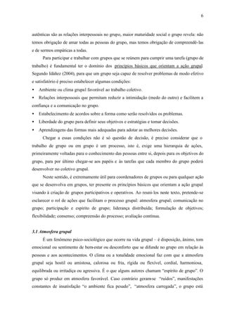 6
autênticas são as relações interpessoais no grupo, maior maturidade social o grupo revela: não
temos obrigação de amar todas as pessoas do grupo, mas temos obrigação de compreendê-las
e de sermos empáticas a todas.
Para participar e trabalhar com grupos que se reúnem para cumprir uma tarefa (grupo de
trabalho) é fundamental ter o domínio dos princípios básicos que orientam a ação grupal.
Segundo Idáñez (2004), para que um grupo seja capaz de resolver problemas de modo efetivo
e satisfatório é preciso estabelecer algumas condições:
• Ambiente ou clima grupal favorável ao trabalho coletivo.
• Relações interpessoais que permitam reduzir a intimidação (medo do outro) e facilitem a
confiança e a comunicação no grupo.
• Estabelecimento de acordos sobre a forma como serão resolvidos os problemas.
• Liberdade do grupo para definir seus objetivos e estratégias e tomar decisões.
• Aprendizagens das formas mais adequadas para adotar as melhores decisões.
Chegar a essas condições não é só questão de decisão, é preciso considerar que o
trabalho de grupo ou em grupo é um processo, isto é, exige uma hierarquia de ações,
primeiramente voltadas para o conhecimento das pessoas entre si, depois para os objetivos do
grupo, para por último chegar-se aos papéis e às tarefas que cada membro do grupo poderá
desenvolver no coletivo grupal.
Neste sentido, é extremamente útil para coordenadores de grupos ou para qualquer ação
que se desenvolva em grupos, ter presente os princípios básicos que orientam a ação grupal
visando à criação de grupos participativos e operativos. Ao reuni-los neste texto, pretende-se
esclarecer o rol de ações que facilitam o processo grupal: atmosfera grupal; comunicação no
grupo; participação e espírito de grupo; liderança distribuída; formulação de objetivos;
flexibilidade; consenso; compreensão do processo; avaliação contínua.
3.1 Atmosfera grupal
É um fenômeno psico-sociológico que ocorre na vida grupal – é disposição, ânimo, tom
emocional ou sentimento de bem-estar ou desconforto que se difunde no grupo em relação às
pessoas e aos acontecimentos. O clima ou a tonalidade emocional faz com que a atmosfera
grupal seja hostil ou amistosa, calorosa ou fria, rígida ou flexível, cordial, harmoniosa,
equilibrada ou irritadiça ou agressiva. É o que alguns autores chamam “espírito de grupo”. O
grupo só produz em atmosfera favorável. Caso contrário geram-se “ruídos”, manifestações
constantes de insatisfação “o ambiente fica pesado”, “atmosfera carregada”, o grupo está
 