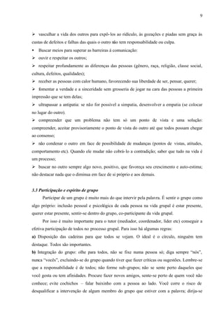 9
Ø vasculhar a vida dos outros para expô-los ao ridículo, às gozações e piadas sem graça às
custas de defeitos e falhas das quais o outro não tem responsabilidade ou culpa.
• Buscar meios para superar as barreiras à comunicação:
Ø ouvir e respeitar os outros;
Ø respeitar profundamente as diferenças das pessoas (gênero, raça, religião, classe social,
cultura, defeitos, qualidades);
Ø receber as pessoas com calor humano, favorecendo sua liberdade de ser, pensar, querer;
Ø fomentar a verdade e a sinceridade sem grosseria de jogar na cara das pessoas a primeira
impressão que se tem delas;
Ø ultrapassar a antipatia: se não for possível a simpatia, desenvolver a empatia (se colocar
no lugar do outro).
Ø compreender que um problema não tem só um ponto de vista e uma solução:
compreender, aceitar provisoriamente o ponto de vista do outro até que todos possam chegar
ao consenso;
Ø não condenar o outro em face de possibilidade de mudanças (pontos de vistas, atitudes,
comportamento etc). Quando ele mudar não cobrá-lo a contradição; saber que tudo na vida é
um processo;
Ø buscar no outro sempre algo novo, positivo, que favoreça seu crescimento e auto-estima;
não destacar nada que o diminua em face de si próprio e aos demais.
3.3 Participação e espírito de grupo
Participar de um grupo é muito mais do que intervir pela palavra. É sentir o grupo como
algo próprio: inclusão pessoal e psicológica de cada pessoa na vida grupal é estar presente,
querer estar presente, sentir-se dentro do grupo, co-participante da vida grupal.
Por isso é muito importante para o tutor (mediador, coordenador, líder etc) conseguir a
efetiva participação de todos no processo grupal. Para isso há algumas regras:
a) Disposição das cadeiras para que todos se vejam. O ideal é o círculo, ninguém tem
destaque. Todos são importantes.
b) Integração do grupo: olhe para todos, não se fixe numa pessoa só; diga sempre “nós”,
nunca “vocês”, excluindo-se do grupo quando tiver que fazer críticas ou sugestões. Lembre-se
que a responsabilidade é de todos; não forme sub-grupos; não se sente perto daqueles que
você gosta ou tem afinidades. Procure fazer novos amigos, sente-se perto de quem você não
conhece; evite cochichos – falar baixinho com a pessoa ao lado. Você corre o risco de
desqualificar a intervenção de algum membro do grupo que estiver com a palavra; dirija-se
 