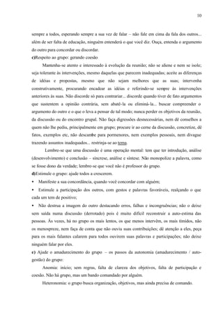 10
sempre a todos, esperando sempre a sua vez de falar – não fale em cima da fala dos outros...
além de ser falta de educação, ninguém entenderá o que você diz. Ouça, entenda o argumento
do outro para concordar ou discordar.
c)Respeito ao grupo: gerando coesão
Mantenha-se atento e interessado à evolução da reunião; não se aliene e nem se isole;
seja tolerante às intervenções, mesmo daquelas que parecem inadequadas; aceite as diferenças
de idéias e propostas, mesmo que não sejam melhores que as suas; intervenha
construtivamente, procurando encadear as idéias e referindo-se sempre às intervenções
anteriores às suas. Não discorde só para contrariar... discorde quando tiver de fato argumentos
que sustentem a opinião contrária, sem abatê-la ou eliminá-la... buscar compreender o
argumento do outro e o que o leva a pensar de tal modo; nunca perder os objetivos da reunião,
da discussão ou do encontro grupal. Não faça digressões desnecessárias, nem dê conselhos a
quem não lhe pediu, principalmente em grupo; procure ir ao cerne da discussão, concretize, dê
fatos, exemplos etc, não descambe para pormenores, nem exemplos pessoais, nem divague
trazendo assuntos inadequados... restrinja-se ao tema.
Lembre-se que uma discussão é uma operação mental: tem que ter introdução, análise
(desenvolvimento) e conclusão – síncrese, análise e síntese. Não monopolize a palavra, como
se fosse dono da verdade; lembre-se que você não é professor do grupo.
d)Estimule o grupo: ajude todos a crescerem.
• Manifeste a sua concordância, quando você concordar com alguém;
• Estimule a participação dos outros, com gestos e palavras favoráveis, realçando o que
cada um tem de positivo;
• Não destrua a imagem do outro destacando erros, falhas e incongruências; não o deixe
sem saída numa discussão (derrotado) pois é muito difícil reconstruir a auto-estima das
pessoas. Ás vezes, há no grupo os mais lentos, os que menos intervêm, os mais tímidos, não
os menospreze, nem faça de conta que não ouviu suas contribuições; dê atenção a eles, peça
para os mais falantes calarem para todos ouvirem suas palavras e participações; não deixe
ninguém falar por eles.
e) Ajude o amadurecimento do grupo – os passos da autonomia (amadurecimento / auto-
gestão) do grupo:
Anomia: início; sem regras, falta de clareza dos objetivos, falta de participação e
coesão. Não há grupo, mas um bando comandado por alguém.
Heteronomia: o grupo busca organização, objetivos, mas ainda precisa de comando.
 
