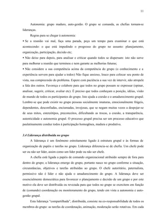 11
Autonomia: grupo maduro, auto-gestão. O grupo se comanda, as chefias tornam-se
lideranças.
Regras para se chegar à autonomia:
• Se a reunião vai mal, faça uma parada, peça um tempo para examinar o que está
acontecendo: o que está impedindo o progresso do grupo no assunto: planejamento,
organização, participação, decisão etc;
• Não deixe para depois, para analisar e criticar quando todos se dispersam: isto não serve
para melhorar a reunião que terminou e nem garante as melhorias futuras;
• Não considere a sua competência acima da competência do grupo (o conhecimento e a
experiência servem para ajudar a todos) Não fique ansioso, louco para colocar seu ponto de
vista, sua compreensão do problema. Espere com paciência a sua vez de intervir, não atropele
a fala dos outros. Favoreça e colabore para que todos no grupo possam se expressar (opinar,
analisar, sugerir, criticar, avaliar etc). É preciso que todos conheçam a posição, idéias, visão
de mundo de todos os participantes do grupo. Isto ajuda a coesão e o amadurecimento grupal.
Lembre-se que pode existir no grupo pessoas socialmente imaturas, emocionalmente frágeis,
dependentes, desconfiadas, enciumadas, invejosas, que se negam muitas vezes a despojar-se
de seus mitos, estereótipos, preconceitos, dificultando as trocas, a coesão, a transparência,
autenticidade e autonomia grupal. O processo grupal precisa ser um processo educativo que
paulatinamente conduz todos à participação homogênea, madura e produtiva.
3.4 Liderança distribuída no grupo
A liderança é um fenômeno estreitamente ligado à estrutura grupal e às formas de
organização de papéis e tarefas no grupo. Liderança diferencia-se de chefia. Um chefe pode
ser ou não ser líder, assim como um líder pode ou não ser chefe.
A chefia está ligada a papéis de comando organizacional atribuído sempre de fora para
dentro do grupo; a liderança emerge do grupo, portanto nasce no grupo conforme a situação,
circunstâncias, objetivos e tarefas atribuídas ao grupo. O chefe autoritário, paternalista,
permissivo não é líder e não ajuda o amadurecimento do grupo. A liderança deve ser
essencialmente democrática para favorecer o planejamento e decisão de um grupo e por este
motivo ela deve ser distribuída ou revezada para que todos no grupo se exercitem em função
de (comando) coordenação ou monitoramento do grupo, tendo em vista a autonomia e auto-
gestão grupal.
Esta liderança “compartilhada”, distribuída, consiste na co-responsabilidade de todos os
membros do grupo: as tarefas de coordenação, animação, moderação serão rotativas. Em cada
 