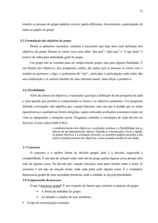12
reunião as pessoas do grupo poderão exercer papéis diferentes, favorecendo a participação de
todos os papéis no grupo.
3.5 Formulação dos objetivos do grupo
Desde os primeiros encontros, reuniões é necessário que haja uma clara definição dos
objetivos do grupo. Reunir-se várias vezes sem saber “por que”, “para que” e “o que fazer” é
motivo de sobra para debandada geral do grupo.
Um grupo não se constitui para ser simplesmente grupo, mas para alguma finalidade. É
em função dos objetivos, dos programas, enfim, das ações que as pessoas se unem com o
sentido de pertencer a algo, o sentimento do “nós”, motivados à participação onde todos dão
sua colaboração e se sentem membro de uma estrutura maior, mais eficaz e produtiva.
3.6 Flexibilidade
Além da clareza de objetivos, é necessário que haja a definição de um programa de ação
e uma agenda que permita ir conquistando as metas e os objetivos propostos. Um programa
definido com rigidez não significa que o grupo funcione, mas sim que à medida que as metas
(quantitativas e qualitativas) forem atingidas, sejam realizadas avaliações constantes tendo em
vista as adequações a situações novas. Programa, métodos e estratégias de ação devem ser
flexíveis. Como refere Gibb (1963)
o estabelecimento dos objetivos, a avaliação contínua e a flexibilidade são as
chaves de um planejamento efetivo. Quando a comunicação é livre e rápida,
os planos flexíveis e a avaliação eficiente, os membros podem proceder a um
efetivo estabelecimento dos objetivos e uma acertada escolha de atividade.
3.7 Consenso
O consenso é a melhor forma de decisão grupal, pois é a decisão, negociada e
compartilhada. É um tipo de solução onde cada um do grupo ganha alguma coisa porque abre
mão de alguma coisa. Na decisão por votação (eleição), uma parte triunfa sobre a outra. O
consenso é um tipo de solução mista, onde cada parte cede alguma coisa. É a verdadeira
democracia grupal de uma sociedade pluralista, onde a unidade se dá pela pluralidade.
3.8 Compreensão do processo
O que é processo grupal? É um conjunto de fatores que constitui a natureza do grupo:
• A forma de trabalhar do grupo;
• As atitudes e reações de seus membros;
• O tipo de comunicação existente;
 