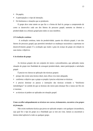 13
• Os papéis;
• A participação e o tipo de interação;
• Os fenômenos e situações que se produzem.
O grupo deve estar atento ao que faz e a forma de fazê-lo, porque a compreensão de
como se desenvolve cada um dos fatores do processo grupal, aumenta ou diminui a
produtividade ou a eficácia grupal para todos os seus membros.
3.9 Avaliação contínua
A avaliação contínua, tanto da produtividade, quanto da eficácia grupal, é um dos
fatores do processo grupal, que permitirá introduzir as mudanças necessárias e oportunas no
desenvolvimento grupal. É a avaliação que mede o grau de avanço do grupo em relação às
suas metas e objetivos.
4 As técnicas de grupo
As técnicas grupais são um conjunto de meios e procedimentos, que aplicados numa
situação de grupo tem finalidade de conseguir produtividade, maior participação e satisfação
grupal.
É preciso ter clareza na aplicação das técnicas grupais:
• porque não existe uma técnica ideal, mais eficaz e/ou mais adequada;
• conforme o objetivo que o grupo se propõe é preciso selecionar as técnicas;
• é preciso dominar os passos e instruções das técnicas evitando o “fetichismo
metodológico” no sentido de que as técnicas são meios para alcançar fins e nunca um fim em
si mesmas;
• as técnicas só podem ser aplicadas em situação grupal.
Como escolher adequadamente as técnicas nos cursos, treinamentos, encontros e/ou grupos
de formação.
Não existe nenhuma técnica que possa ser aplicada sempre e em qualquer circunstância,
seja qual for o tipo de grupo ou a finalidade que se tem em vista. Jamais se encontrará a
técnica ideal aplicável a todo ou qualquer grupo.
 