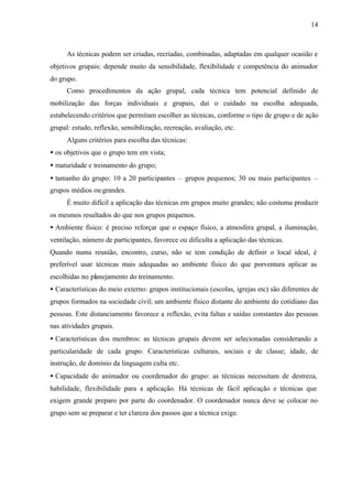 14
As técnicas podem ser criadas, recriadas, combinadas, adaptadas em qualquer ocasião e
objetivos grupais: depende muito da sensibilidade, flexibilidade e competência do animador
do grupo.
Como procedimentos da ação grupal, cada técnica tem potencial definido de
mobilização das forças individuais e grupais, daí o cuidado na escolha adequada,
estabelecendo critérios que permitam escolher as técnicas, conforme o tipo de grupo e de ação
grupal: estudo, reflexão, sensibilização, recreação, avaliação, etc.
Alguns critérios para escolha das técnicas:
• os objetivos que o grupo tem em vista;
• maturidade e treinamento do grupo;
• tamanho do grupo: 10 a 20 participantes – grupos pequenos; 30 ou mais participantes –
grupos médios ou grandes.
É muito difícil a aplicação das técnicas em grupos muito grandes; não costuma produzir
os mesmos resultados do que nos grupos pequenos.
• Ambiente físico: é preciso reforçar que o espaço físico, a atmosfera grupal, a iluminação,
ventilação, número de participantes, favorece ou dificulta a aplicação das técnicas.
Quando numa reunião, encontro, curso, não se tem condição de definir o local ideal, é
preferível usar técnicas mais adequadas ao ambiente físico do que porventura aplicar as
escolhidas no planejamento do treinamento.
• Características do meio externo: grupos institucionais (escolas, igrejas etc) são diferentes de
grupos formados na sociedade civil; um ambiente físico distante do ambiente do cotidiano das
pessoas. Este distanciamento favorece a reflexão, evita faltas e saídas constantes das pessoas
nas atividades grupais.
• Características dos membros: as técnicas grupais devem ser selecionadas considerando a
particularidade de cada grupo. Características culturais, sociais e de classe; idade, de
instrução, de domínio da linguagem culta etc.
• Capacidade do animador ou coordenador do grupo: as técnicas necessitam de destreza,
habilidade, flexibilidade para a aplicação. Há técnicas de fácil aplicação e técnicas que
exigem grande preparo por parte do coordenador. O coordenador nunca deve se colocar no
grupo sem se preparar e ter clareza dos passos que a técnica exige.
 