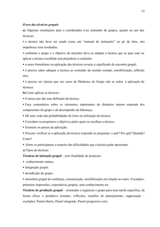 15
O uso das técnicas grupais
a) Algumas orientações para o coordenador e/ou animador de grupos, quanto ao uso das
técnicas:
• a técnica não deve ser usada como um “manual de instruções” ao pé da letra, isto
empobrece seus resultados;
• conforme o grupo e o objetivo do encontro deve-se adaptar a técnica que se quer usar ou
aplicar a técnica escolhida sem prejudicar o conteúdo;
• o mero formalismo na aplicação das técnicas esvazia o significado do encontro grupal;
• é preciso saber adequar a técnica ao conteúdo da reunião (estudo, sensibilização, reflexão
etc);
• é preciso ter clareza que um curso de Dinâmica de Grupo não se reduz à aplicação de
técnicas.
b) Como aplicar as técnicas:
• Comece por dar uma definição da técnica;
• Faça comentários sobre os elementos importantes da dinâmica interna esperada dos
componentes do grupo e do desempenho da liderança;
• Dê uma visão das probabilidades de êxito na utilização da técnica;
• Considere os propósitos e objetivos pelos quais se escolheu a técnica;
• Enumere os passos da aplicação;
• Procure verificar se a aplicação da técnica responde às perguntas: o quê? Por quê? Quando?
Como?
• Alerte os participantes a respeito das dificuldades que a técnica pode apresentar.
c) Tipos de técnicas:
Técnicas de iniciação grupal – com finalidade de propiciar:
• conhecimento mútuo;
• Integração grupal;
• desinibição do grupo;
• atmosfera grupal de confiança, comunicação, sensibilização em relação ao outro. Exemplos:
primeiras impressões, expectativas grupais, auto-conhecimento etc.
Técnicas de produção grupal – orientadas a organizar o grupo para uma tarefa específica, de
forma eficaz e produtiva (estudos, reflexões, reuniões de planejamento, organização –
exemplos: Painel aberto, Painel integrado, Painel progressivo etc).
 