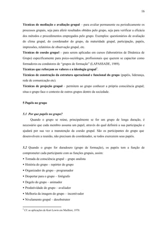 16
Técnicas de mediação e avaliação grupal – para avaliar permanente ou periodicamente os
processos grupais, seja para aferir resultados obtidos pelo grupo, seja para verificar a eficácia
dos métodos e procedimentos empregados pelo grupo. Exemplos: questionários de avaliação
do clima grupal, do coordenador do grupo, da maturidade grupal, participação, papéis,
impressões, relatórios de observação grupal, etc.
Técnicas de coesão grupal – para serem aplicadas em cursos (laboratórios de Dinâmica de
Grupo) especificamente para psico-sociólogos, profissionais que querem se capacitar como
formadores ou condutores de “grupos de formação” (LAPASSADE, 1989).
Técnicas que reforçam os valores e a ideologia grupal3
.
Técnicas de construção da estrutura operacional e funcional do grupo (papéis, liderança,
rede de comunicação etc).
Técnicas de projeção grupal – permitem ao grupo conhecer a própria consciência grupal;
situa o grupo face o contexto de outros grupos dentro da sociedade.
5 Papéis no grupo
5.1 Por que papéis no grupo?
Quando o grupo se reúne, principalmente se for um grupo de longa duração, é
necessário que cada membro assuma um papel, através do qual definirá a sua participação e
ajudará por sua vez a manutenção da coesão grupal. São os participantes do grupo que
desenvolvem a reunião, não precisam do coordenador, se todos exercerem seus papéis.
5.2 Quando o grupo for duradouro (grupo de formação), os papéis tem a função de
comprometer cada participante com as funções grupais, assim:
• Tomada de consciência grupal – grupo analista
• História do grupo – repórter do grupo
• Organizador do grupo – programador
• Despertar para o grupo – fotógrafo
• Degelo do grupo – animador
• Produtividade do grupo – avaliador
• Melhoria da imagem do grupo – incentivador
• Nivelamento grupal – desobstrutor
3
Cf. as aplicações de Kurt Lewin em Mailhiot, 1970.
 