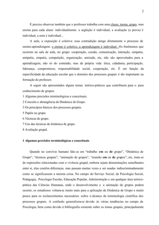 2
É preciso observar também que o professor trabalha com uma classe, turma, grupo, mas
ensina para cada aluno individualmente: a argüição é individual, a avaliação (a prova) é
individual, a nota é individual...
A aula, a exposição é coletiva: essa contradição atinge diretamente o processo de
ensino-aprendizagem: o ensino é coletivo, a aprendizagem é individual. Os fenômenos que
ocorrem na sala de aula, no grupo: cooperação, coesão, comunicação, interação, simpatia,
antipatia, empatia, competição, organização, amizade, etc, não são aproveitados para a
aprendizagem, não só do conteúdo, mas da própria vida: ética, cidadania, participação,
liderança, compromisso, responsabilidade social, cooperação, etc. É em função da
especificidade da educação escolar que o domínio das processos grupais é tão importante na
formação do professor.
A seguir são apresentados alguns temas teórico-práticos que contribuem para o para
conhecimento de grupos:
1 Algumas precisões terminológicas e conceituais.
2 Conceito e abrangência da Dinâmica de Grupo.
3 Os princípios básicos dos processos grupais.
5 Papéis no grupo.
6 Técnicas de grupo.
7 Uso das técnicas de dinâmica de grupo.
8 Avaliação grupal.
1 Algumas precisões terminológicas e conceituais
Quando no convívio humano fala-se em “trabalho em ou de grupo”, “Dinâmica de
Grupo”, “técnicas grupais”, “animação de grupos”, “reunião em ou de grupos”, etc, trata-se
de expressões relacionadas com a vivência grupal; embora sejam denominações semelhantes
entre si, elas contêm diferenças, mas passam muitas vezes a ser usadas indiscriminadamente
como se significassem a mesma coisa. No campo do Serviço Social, da Psicologia Social,
Pedagogia, Psicologia Escolar, Educação Popular, Administração e em qualquer área teórico-
prática das Ciências Humanas, onde o desenvolvimento e a animação de grupos podem
ocorrer, os estudiosos voltam-se muito mais para a aplicação da Dinâmica de Grupo e muito
pouco para os esclarecimentos necessários sobre o alcance da terminologia científica dos
processos grupais. A confusão generalizou-se devido às várias tendências no campo da
Psicologia, bem como devido à bibliografia existente sobre os temas grupais, principalmente
 