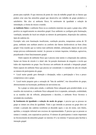 7
pronto para explodir. O que interessa do ponto de vista do trabalho grupal são os fatores que
podem criar uma boa atmosfera grupal que desenvolva um trabalho de grupo produtivo e
satisfatório. São eles: a) ambiente físico; b) sentimento de igualdade e redução da
intimidação; c) forma de iniciar a reunião.
a) Ambiente físico: o ambiente físico ou as condições materiais nas quais o grupo atua, influi
positiva ou negativamente na atmosfera grupal. Esse ambiente se configura pela iluminação,
ventilação, tamanho do local em relação ao número de participantes, disposição das cadeiras,
tipos de cadeiras etc.
Exemplo: sala com iluminação insuficiente, ventilação precária, temperatura acima de 30
graus, ambiente sem nenhum atrativo ou conforto são fatores desfavoráveis ao bom clima
grupal. Uma reunião que se realiza num ambiente abafado, enfumaçado, depois de um certo
tempo provoca embotamento mental. As pessoas se tornam inquietas, irritadiças, agressivas,
prejudicando o bom funcionamento grupal.
Outro aspecto do ambiente físico que é preciso estar atento é a disposição das cadeiras.
Sentar em forma de círculo é o ideal: não há posição dominante de ninguém e revela que
todos são importantes no grupo. Isso favorece um ambiente de amizade e integração grupal.
Outro aspecto do ambiente físico que precisa ser considerado é o tamanho da sala em relação
ao número de participantes do grupo.
• Local muito grande gera distração e dissipação, reduz a participação e leva a pouco
compromisso com o grupo.
• Local muito pequeno gera a sensação de “lata de sardinha”, traz desconforto do grupo,
aborrecimentos na locomoção, problemas de nervosismo etc.
Se o grupo se reúne para estudo, o ambiente físico adequado gera produtividade; se as
reuniões são recreativas, o ambiente físico adequado leva à expansão, animação, cordialidade;
se as reuniões são de reflexão, planejamento e decisões, o ambiente físico favorece a
seriedade dos resultados.
b) Sentimento de igualdade e redução do medo do grupo: é preciso que as pessoas no
grupo se sintam em clima de igualdade. Tudo o que intimida as pessoas no grupo deve ser
evitado: a posição das cadeiras (conforme já discutido aqui); o uso do nome, sem títulos,
apelidos; a recepção informal sem excessos de espontaneidades. É preciso que as pessoas se
sintam à vontade, com expectativas positivas. O número de participantes é muito importante
no favorecimento da atmosfera grupal: no máximo 25 e no mínimo 15 pessoas para facilitar a
interação grupal.
 