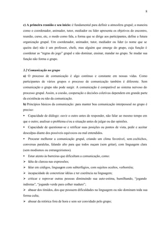 8
c) A primeira reunião e seu início: é fundamental para definir a atmosfera grupal; a maneira
como o coordenador, animador, tutor, mediador ou líder apresenta os objetivos do encontro,
reunião, curso, etc, o modo como fala, a forma que se dirige aos participantes, define a futura
organização grupal. Um coordenador, animador, tutor, mediador ou líder (o nome que se
queira dar) não é um professor, chefe, mas alguém que emerge do grupo, cuja função é
coordenar as “regras do jogo” grupal e não dominar, ensinar, mandar no grupo. Se mudar sua
função não forma o grupo.
3.2 Comunicação no grupo
a) O processo de comunicação é algo contínuo e constante em nossas vidas. Como
participantes de vários grupos o processo de comunicação também é diferente. Sem
comunicação o grupo não pode surgir. A comunicação é comparável ao sistema nervoso do
processo grupal. Assim, a coesão, cooperação e decisões coletivas dependem em grande parte
da existência ou não da comunicação.
b) Princípios básicos da comunicação: para manter boa comunicação interpessoal no grupo é
preciso:
• Capacidade de diálogo: ouvir o outro antes de responder, não falar ao mesmo tempo em
que o outro; analisar o problema e/ou a situação antes de julgar ou dar opiniões.
• Capacidade de questionar-se e retificar suas posições ou pontos de vista, pedir e aceitar
desculpas diante dos possíveis equívocos ou mal entendidos.
• Procurar melhorar a comunicação grupal, criando um clima favorável, sem cochichos,
conversas paralelas, falando alto para que todos ouçam (sem gritar), com linguagem clara
(sem modismos ou estrangeirismos).
• Estar atento às barreiras que dificultam a comunicação, como:
Ø falta de clareza nas expressões;
Ø falar em códigos, linguagem com subterfúgios, com sujeitos ocultos, verborréia;
Ø incapacidade de concretizar idéias e ter coerência na linguagem;
Ø criticar e reprovar outras pessoas diminuindo sua auto-estima, humilhando, “jogando
indiretas”, “jogando verde para colher maduro”;
Ø abusar dos tímidos, dos que possuem dificuldades na linguagem ou não dominam toda sua
forma culta;
Ø abusar da retórica fora de hora e sem ser convidado pelo grupo;
 