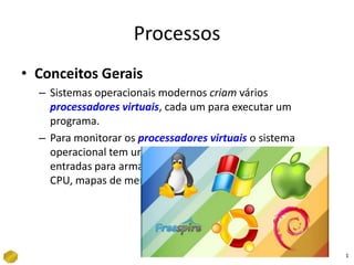 Processos Conceitos Gerais Sistemas operacionais modernos criam vários processadores virtuais, cada um para executar um programa. Para monitorar os processadores virtuaiso sistema operacional tem uma tabela de processos que contem entradas para armazenar valores de registradores de CPU, mapas de memória, arquivos abertos, etc. 1 