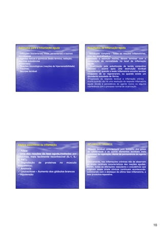 10 
Estímulos para a inflamação aguda 
• Infecções (bacterianas, virais, parasitárias) e toxinas 
microbianas 
• Agentes físicos e químicos (lesão térmica, radiação, 
algumas substâncias 
ambientais) 
• Reações imunológicas (reações de hipersensibilidade) 
• Traumas; 
• Necrose tecidual. 
Resultados da inflamação aguda 
• Resolução completa - todas as reações inflamatórias, 
uma vez neutralizado e 
eliminado o estímulo nocivo, devem terminar com a 
restauração da normalidade no local da inflamação 
aguda; 
• Cicatrização pela substituição de tecido conjuntivo 
(fibrose) - ocorre após uma destruição tecidual 
considerável, quando a lesão inflamatória envolve tecidos 
incapazes de se regenerarem, ou quando existe um 
abundante exsudado de fibrina. 
•Progressão da resposta tecidual a inflamação crônica - 
ocorre quando não há uma resolução da resposta inflamatória 
aguda devido à persistência do agente nocivo ou alguma 
interferência com o processo normal de cicatrização. 
Efeitos sistêmicos da inflamação 
 Febre 
Uma das reações da fase aguda,mediadas por 
citocinas, mais facilmente reconhecível (IL-1, IL- 
6, FNT); 
 Degradação de proteínas no músculo 
esquelético; 
 Anorexia 
 Leucocitose – Aumento dos glóbulos brancos 
Hipotensão 
INFLAMAÇÃO CRÔNICA: 
Reação tecidual caracterizada pelo aumento dos graus 
de celularidade e de outros elementos teciduais mais 
próximos da reparação, diante da permanência do agente 
agressor. 
Clinicamente, nas inflamações crônicas não de observam 
os sinais cardinais característicos das reações agudas. 
Porém, todas as alterações vasculares e exsudativas que 
originam esses sinais clínicos continuam acontecendo, 
culminando com o destaque da última fase inflamatória, a 
fase produtiva-reparativa. 
 