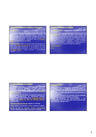 9 
Mediadores inflamatórios de ação prolongada: 
Complemento: é um fragmento protéico originário de uma 
proteína plasmática termolábel que se rompe devido a algumas 
reações entre proteínas plasmáticas e intersticiais (como, por 
exemplo, as reações antígeno-anticorpo). Aumenta a 
permeabilidade vascular por provocar a liberação de histamina 
ou por ação direta sobre a parede vascular. Também tem 
atividade de quimiotaxia, contribuindo para a exsudação 
celular, principalmente de neutrófilos. 
Fibrinopéptides: produto da transformação do fibrinogênio em 
fibrina (no sistema de coagulação) ou da ação da plasmina 
sobre essas duas substâncias, os fibrinopéptides têm ação 
quimiotática sobre os leucócitos, evento observado na fase de 
exsudação celular, e podem aumentar a permeabilidade 
vascular. 
Mediadores de ação prolongada: 
2) Lipídios ácidos: representados principalmente pela 
prostaglandina. 
Prostaglandina: participa de fases mais tardias da 
inflamação; é um composto de cadeias longas formadas por 
ácidos graxos, tendo sido observado primeiramente no líquido 
seminal (daí ter o nome de prostaglandina - prosta=próstata; 
glandina= provavelmente glândula); provocam contração 
das células endoteliais e vasodilatação e potencializam as 
respostas vasculares oriundas da ação da bradicinina. 
LEUCOTRIENOS: 
PAF: 
CLASSIFICAÇÃO DAS INFLAMAÇÕES 
A variação qualitativa e quantitativa dos diferentes 
elementos celulares presentes no foco inflamatório 
promove diferenciações nesse local, que podem 
caracterizar, entre outras classificações, uma inflamação 
aguda ou crônica. 
Por resultarem em alterações morfológicas teciduais de 
diferentes características, as inflamações recebem 
classificações, estas podendo ser quanto ao tempo de 
duração ou quanto ao tipo de elemento tecidual 
predominante. 
Quanto ao tempo de duração: Agudas ou Crônicas. 
Aguda: (entre 1 a 2 semanas); Crônica: superam 3 meses; 
Quanto ao tipo de elemento tecidual predominante: 
Serosa; Fibrosa; Hemorrágica; Ulcerativa; Purulenta. 
Inflamação aguda 
• Resposta rápida a um agente nocivo encarregada de 
levar mediadores da defesa do organismo ao local da 
lesão; 
• Alteração no calibre vascular que leva a um aumento no 
fluxo sanguíneo; 
• Alterações estruturais que permitem que as proteínas 
plasmáticas e leucócitos deixem a circulação; 
•Saída de leucócitos da microcirculação e sua 
acumulação no foco da lesão onde ocorre a sua ativação 
para eliminar o agente nocivo. 
 