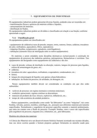 9
7.7.7.7. EQUIPAMENTOS DE INDUEQUIPAMENTOS DE INDUEQUIPAMENTOS DE INDUEQUIPAMENTOS DE INDUSTRIAISSTRIAISSTRIAISSTRIAIS
Os equipamentos industriais podem apresentar diversas funções, podendo estas ser resumidas em:
- transformações físicas e químicas de materiais sólidos e líquidos;
- armazenamento de materiais;
- distribuição de fluidos.
Os equipamentos industriais podem ser divididos e classificados em relação a sua função, conforme
apresentado a seguir.
7.1.1 Classificação geral:
Os equipamentos podem ser classificados em:
- equipamentos de calderaria (vasos de pressão, tanques, torres, reatores, fornos, caldeiras, trocadores
de calor, resfriadores, aquecedores, filtros, separadores);
- máquinas (bombas, compressores, sopradores, centrifugadores);
- tubulações (elemento físico de interligação entre os outros equipamentos).
Os materiais a serem estudados nesta disciplina destinam-se exclusivamente à construção de
equipamentos de processos das indústrias químicas, petroquímicas, farmacêuticas e correlatas. Tais
equipamentos são designados como equipamentos de caldeiraria e são eles:
• vasos de pressão: colunas de destilação ou absorção, reatores, tanques de processo para líquidos,
esferas de armazenagem de gases, etc.;
• caldeiras;
• trocadores de calor: aquecedores, resfriadores, evaporadores, condensadores, etc.;
• fornos;
• tanques de armazenagem de líquidos com apenas coluna hidrostática;
• tubulações: de fluidos de processo, de utilidades, de drenagem, etc.
Nesses equipamentos também devem ser consideradas as condições em que eles estão
submetidos:
• variáveis de processo: em regime (normais) e extremas (máximas);
• condições operacionais: regimes contínuo ou descontínuo;
• manuseio de produtos de risco: tóxicos, explosivos, inflamáveis, etc.;
• tempo de vida econômica da unidade produtiva.
Outros equipamentos, considerados como sendo “de fabricantes” ou como “máquinas”, tais como
bombas, válvulas, ejetores, moinhos, centrífugas, etc., possuem seus diferentes materiais previamente
especificados. Normalmente o engenheiro de processo especifica somente o material predominante,
que entra em contato com o fluido de processo. Exemplo: bombas. rotor e casco são especificados
pelo engenheiro de processo, enquanto eixo, rolamentos, etc., pelo fabricantes.
Histórico de ciências dos materiais:
A Ciência dos Materiais teve um desenvolvimento histórico bastante acentuado nas recentes décadas,
mas seu início ocorreu quando o homem preparou qualquer ferramenta ou utensílio usado para
 