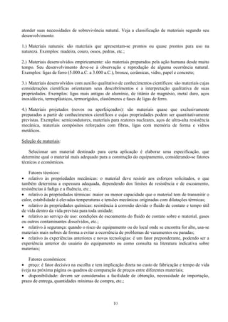10
atender suas necessidades de sobrevivência natural. Veja a classificação de materiais segundo seu
desenvolvimento:
1.) Materiais naturais: são materiais que apresentam-se prontos ou quase prontos para uso na
natureza. Exemplos: madeira, couro, ossos, pedras, etc.;
2.) Materiais desenvolvidos empiricamente: são materiais preparados pela ação humana desde muito
tempo. Seu desenvolvimento deve-se à observação e reprodução de alguma ocorrência natural.
Exemplos: ligas de ferro (5.000 a.C. a 3.000 a.C.), bronze, cerâmicas, vidro, papel e concreto;
3.) Materiais desenvolvidos com auxilio qualitativo de conhecimentos científicos: são materiais cujas
considerações científicas orientaram seus descobrimentos e a interpretação qualitativa de suas
propriedades. Exemplos: ligas mais antigas de alumínio, de titânio de magnésio, metal duro, aços
inoxidáveis, termoplásticos, termorígidos, elastômeros e fases de ligas de ferro.
4.) Materiais projetados (novos ou aperfeiçoados): são materiais quase que exclusivamente
preparados a partir de conhecimentos científicos e cujas propriedades podem ser quantitativamente
previstas. Exemplos: semicondutores, materiais para reatores nucleares, aços de ultra-alta resistência
mecânica, materiais compósitos reforçados com fibras, ligas com memória de forma e vidros
metálicos.
Seleção de materiais:
Selecionar um material destinado para certa aplicação é elaborar uma especificação, que
determine qual o material mais adequado para a construção do equipamento, considerando-se fatores
técnicos e econômicos.
Fatores técnicos:
• relativo às propriedades mecânicas: o material deve resistir aos esforços solicitados, o que
também determina a espessura adequada, dependendo dos limites de resistência e de escoamento,
resistências à fadiga e a fluência, etc.;
• relativo às propriedades térmicas: maior ou menor capacidade que o material tem de transmitir o
calor, estabilidade à elevadas temperaturas e tensões mecânicas originadas com dilatações térmicas;
• relativo às propriedades químicas: resistência à corrosão devido o fluido de contato e tempo útil
de vida dentro da vida prevista para toda unidade;
• relativo ao serviço de uso: condições de escoamento do fluido de contato sobre o material, gases
ou outros contaminantes dissolvidos, etc.;
• relativo à segurança: quando o risco do equipamento ou do local onde se encontra for alto, usa-se
materiais mais nobres de forma a evitar a ocorrência de problemas de vazamentos ou paradas;
• relativo às experiências anteriores e novas tecnologias: é um fator preponderante, podendo ser a
experiência anterior do usuário do equipamento ou como consulta na literatura indicativa sobre
materiais;
Fatores econômicos:
• preço: é fator decisivo na escolha e tem implicação direta no custo de fabricação e tempo de vida
(veja na próxima página os quadros de comparação de preços entre diferentes materiais;
• disponibilidade: devem ser consideradas a facilidade de obtenção, necessidade de importação,
prazo de entrega, quantidades mínimas de compra, etc.;
 