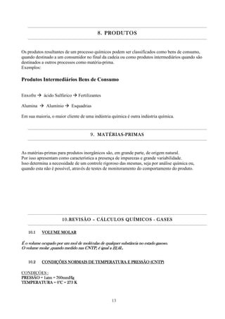 13
8.8.8.8. PRODUTOSPRODUTOSPRODUTOSPRODUTOS
Os produtos resultantes de um processo químicos podem ser classificados como bens de consumo,
quando destinado a um consumidor no final da cadeia ou como produtos intermediários quando são
destinados a outros processos como matéria-prima.
Exemplos:
Produtos Intermediários Bens de Consumo
Enxofre ácido Sulfúrico Fertilizantes
Alumina Alumínio Esquadrias
Em sua maioria, o maior cliente de uma indústria química é outra indústria química.
9.9.9.9. MATÉRIASMATÉRIASMATÉRIASMATÉRIAS----PRIMASPRIMASPRIMASPRIMAS
As matérias-primas para produtos inorgânicos são, em grande parte, de origem natural.
Por isso apresentam como característica a presença de impurezas e grande variabilidade.
Isso determina a necessidade de um controle rigoroso das mesmas, seja por análise química ou,
quando esta não é possível, através de testes de monitoramento do comportamento do produto.
10.10.10.10.REVISÃOREVISÃOREVISÃOREVISÃO –––– CÁLCULOS QUÍMICOSCÁLCULOS QUÍMICOSCÁLCULOS QUÍMICOSCÁLCULOS QUÍMICOS ---- GASESGASESGASESGASES
10.110.110.110.1 VOLUME MOLARVOLUME MOLARVOLUME MOLARVOLUME MOLAR
É o volume ocupado por um mol de moléculas de qualquer substância no estado gÉ o volume ocupado por um mol de moléculas de qualquer substância no estado gÉ o volume ocupado por um mol de moléculas de qualquer substância no estado gÉ o volume ocupado por um mol de moléculas de qualquer substância no estado gasoso.asoso.asoso.asoso.
O volume molar ,quando medido nas CNTP, é igual a 22,4L.O volume molar ,quando medido nas CNTP, é igual a 22,4L.O volume molar ,quando medido nas CNTP, é igual a 22,4L.O volume molar ,quando medido nas CNTP, é igual a 22,4L.
10.210.210.210.2 CONDIÇÕES NORMAIS DE TEMPERATURA E PRESSÃO (CNTP)CONDIÇÕES NORMAIS DE TEMPERATURA E PRESSÃO (CNTP)CONDIÇÕES NORMAIS DE TEMPERATURA E PRESSÃO (CNTP)CONDIÇÕES NORMAIS DE TEMPERATURA E PRESSÃO (CNTP)
CONDIÇÕES :
PRESSÃO = 1atm = 760mmHgPRESSÃO = 1atm = 760mmHgPRESSÃO = 1atm = 760mmHgPRESSÃO = 1atm = 760mmHg
TEMPERATURA = 0°C = 273 KTEMPERATURA = 0°C = 273 KTEMPERATURA = 0°C = 273 KTEMPERATURA = 0°C = 273 K
 