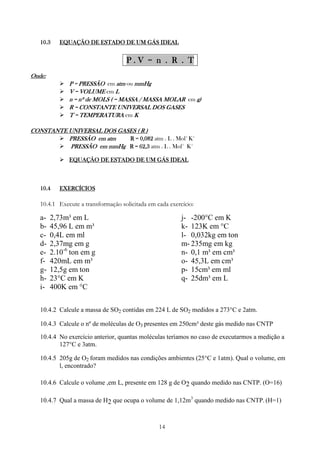 14
10.310.310.310.3 EQUAÇÃO DE ESTADO DE UM GÁS IDEALEQUAÇÃO DE ESTADO DE UM GÁS IDEALEQUAÇÃO DE ESTADO DE UM GÁS IDEALEQUAÇÃO DE ESTADO DE UM GÁS IDEAL
P . V = n . R . TP . V = n . R . TP . V = n . R . TP . V = n . R . T
Onde:Onde:Onde:Onde:
P = PRESSÃOP = PRESSÃOP = PRESSÃOP = PRESSÃO em atmatmatmatm ou mmHgmmHgmmHgmmHg
V = VOLUMEV = VOLUMEV = VOLUMEV = VOLUME em LLLL
n = nº de MOLS ( = MASSA / MASSA MOLARn = nº de MOLS ( = MASSA / MASSA MOLARn = nº de MOLS ( = MASSA / MASSA MOLARn = nº de MOLS ( = MASSA / MASSA MOLAR em gggg))))
R = CONSTANTE UNIVERSAL DOS GASESR = CONSTANTE UNIVERSAL DOS GASESR = CONSTANTE UNIVERSAL DOS GASESR = CONSTANTE UNIVERSAL DOS GASES
T = TEMPERATURAT = TEMPERATURAT = TEMPERATURAT = TEMPERATURA em KKKK
CONSTANTE UNIVERSAL DOS GASES ( R )CONSTANTE UNIVERSAL DOS GASES ( R )CONSTANTE UNIVERSAL DOS GASES ( R )CONSTANTE UNIVERSAL DOS GASES ( R )
PRESSÃO em atmPRESSÃO em atmPRESSÃO em atmPRESSÃO em atm R = 0,082R = 0,082R = 0,082R = 0,082 atm . L . Mol-1
K-1
PRESSÃO em mmHgPRESSÃO em mmHgPRESSÃO em mmHgPRESSÃO em mmHg R = 62,3R = 62,3R = 62,3R = 62,3 atm . L . Mol-1
K-1
EQUAÇÃO DE ESTADO DE UM GÁS IDEALEQUAÇÃO DE ESTADO DE UM GÁS IDEALEQUAÇÃO DE ESTADO DE UM GÁS IDEALEQUAÇÃO DE ESTADO DE UM GÁS IDEAL
10.410.410.410.4 EXERCÍCIOSEXERCÍCIOSEXERCÍCIOSEXERCÍCIOS
10.4.1 Execute a transformação solicitada em cada exercício:
a- 2,73m³ em L
b- 45,96 L em m³
c- 0,4L em ml
d- 2,37mg em g
e- 2.10-6
ton em g
f- 420mL em m³
g- 12,5g em ton
h- 23°C em K
i- 400K em °C
j- -200°C em K
k- 123K em °C
l- 0,032kg em ton
m- 235mg em kg
n- 0,1 m³ em cm³
o- 45,3L em cm³
p- 15cm³ em ml
q- 25dm³ em L
10.4.2 Calcule a massa de SO2 contidas em 224 L de SO2 medidos a 273°C e 2atm.
10.4.3 Calcule o nº de moléculas de O3 presentes em 250cm³ deste gás medido nas CNTP
10.4.4 No exercício anterior, quantas moléculas teríamos no caso de executarmos a medição a
127°C e 3atm.
10.4.5 205g de O2 foram medidos nas condições ambientes (25°C e 1atm). Qual o volume, em
l, encontrado?
10.4.6 Calcule o volume ,em L, presente em 128 g de O2 quando medido nas CNTP. (O=16)
10.4.7 Qual a massa de H2 que ocupa o volume de 1,12m3
quando medido nas CNTP. (H=1)
 