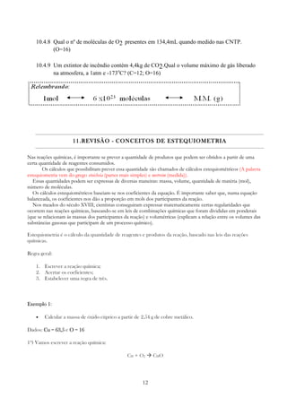 12
10.4.8 Qual o nº de moléculas de O2 presentes em 134,4mL quando medido nas CNTP.
(O=16)
10.4.9 Um extintor de incêndio contém 4,4kg de CO2.Qual o volume máximo de gás liberado
na atmosfera, a 1atm e -173o
C? (C=12; O=16)
11.11.11.11.REVISÃOREVISÃOREVISÃOREVISÃO ---- CONCEITOS DE ESTEQUIOMETRIACONCEITOS DE ESTEQUIOMETRIACONCEITOS DE ESTEQUIOMETRIACONCEITOS DE ESTEQUIOMETRIA
Nas reações químicas, é importante se prever a quantidade de produtos que podem ser obtidos a partir de uma
certa quantidade de reagentes consumidos.
Os cálculos que possibilitam prever essa quantidade são chamados de cálculos estequiométricos (A palavra
estequiometria vem do grego stoicheia (partes mais simples) e metreim (medida)).
Essas quantidades podem ser expressas de diversas maneiras: massa, volume, quantidade de matéria (mol),
número de moléculas.
Os cálculos estequiométricos baseiam-se nos coeficientes da equação. É importante saber que, numa equação
balanceada, os coeficientes nos dão a proporção em mols dos participantes da reação.
Nos meados do século XVIII, cientistas conseguiram expressar matematicamente certas regularidades que
ocorrem nas reações químicas, baseando-se em leis de combinações químicas que foram divididas em ponderais
(que se relacionam às massas dos participantes da reação) e volumétricas (explicam a relação entre os volumes das
substâncias gasosas que participam de um processo químico).
Estequiometria é o cálculo da quantidade de reagentes e produtos da reação, baseado nas leis das reações
químicas.
Regra geral:
1. Escrever a reação química;
2. Acertar os coeficientes;
3. Estabelecer uma regra de três.
Exemplo 1Exemplo 1Exemplo 1Exemplo 1:
• Calcular a massa de óxido cúprico a partir de 2,54 g de cobre metálico.
Dados: Cu = 63,5Cu = 63,5Cu = 63,5Cu = 63,5 e O = 16O = 16O = 16O = 16
1º) Vamos escrever a reação química:
Cu + O2 CuO
 