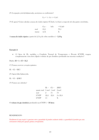 13
2º) A equação está desbalanceada, acertemos os coeficientes!
Cu + ½ O2 => CuO
3º) E agora? Como calcular a massa de óxido cúprico? É fácil, é só fazer a regra de três das partes envolvidas.
Cu + ½O2 => CuO
mol 63,5 79,5
massa 2,54 X
A massa de óxido cúpricomassa de óxido cúpricomassa de óxido cúpricomassa de óxido cúprico a partir de 2,54 g de cobre metálico é = 3,18 g3,18 g3,18 g3,18 g
Exemplo 2Exemplo 2Exemplo 2Exemplo 2:
• 15 litros de H2, medidos a Condição Normal de Temperatura e Pressão (CNTP), reagem
completamente com cloro. Qual o volume de gás clorídrico produzido nas mesmas condições?
Dados: H = 1H = 1H = 1H = 1 e Cl = 35,5Cl = 35,5Cl = 35,5Cl = 35,5
1º) Vamos escrever a reação química:
H2 + Cl2 = HCl
2º) Agora falta balanceá-la.
H2 + Cl2 = 2222 HCl
3º) Vamos aos cálculos?
H2 + Cl2 = 2HCl
quant. mol 1 mol 1 mol 2 mol
mol 2 71 73
CNTP 22,4 22,4 2 x 22,4
CNTP 15 X
O volume de gás clorídricovolume de gás clorídricovolume de gás clorídricovolume de gás clorídrico produzido nas CNTP é = 30 l30 l30 l30 litrositrositrositros
RENDIMENTO
Rendimento de uma reação é o quociente entre a quantidade de produto realmente obtida e a quantidade de produto que seria
teoricamente obtida pela equação química correspondente.
 