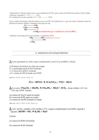 14
Queimando-se 30g de carbono puro, com rendimento de 90%, qual a massa de dióxido de carbono (CO2) obtida,
conforme a equação: C + O2 ---------- CO2 .
Os coeficientes já estão acertados: 1C + 1O2 ---------- 1CO2 .
Veja os dados informados (30g de Carbono puro com 90% de rendimento) e o que está sendo solicitado (massa de
dióxido de carbono obtida) e estabeleça uma regra de três.
1C-------------1CO2
1x12g-----------1x44g
30g --------------- x
x=110g (considerando que o rendimento seria de 100%)
estabeleça outra regra de três para calcular o rendimento (90%)
110g-------------100% (rendimento teórico)
y --------------- 90%
y=99g
12.12.12.12. EXERCÍCIOS DE ESTEQUIOMETRIAEXERCÍCIOS DE ESTEQUIOMETRIAEXERCÍCIOS DE ESTEQUIOMETRIAEXERCÍCIOS DE ESTEQUIOMETRIA
1.Certa quantidade de cobre reagiu completamente com 2,52 g de HNO3. Calcule:
a) O número de átomos de cobre que reagiu;
b) A quantidade (mol) de H2O formado;
c) A massa de Cu(N03)2 formado;
d) O volume de NO formado nas CNTP.
(MA: Cu = 63; N = 14; O = 16; H = 1)
3Cu + 8HNO3 3Cu(NO3)2 + 2NO + 4H2O
2.Na reação: 3Na2C03 + 2H3P04 2Na3P04 + 3H2O + 3CO2 , foram obtidos 1,12 L de
CO2 nas CNTP. Calcule:
a) a massa de Na2C03 gasta na reação;
b) a massa de H3P04 gasta na reação;
c) a massa de Na3P04 formada na reação.
(MA: Na = 32; C = 12; P = 31; O = 16; H = 1)
3. 6,0 L de SO2, medidos a 623 mmHg e 27°C, reagem completamente com KOH, segundo a
equação: 2KOH + SO2 K2S03 + H2O
Calcule:
a) a massa de KOH consumida;
b) a massa de K2S03 formada.
 