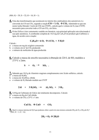 15
(MA: K = 39; S = 32; O = 16; H = 1)
4. Uma das transformações que acontecem no interior dos catalisadores dos automóveis é a
conversão de CO em CO2, segundo a reação CO + ½ O2 CO2. Admitindo-se que um
motor tenha liberado 3 mols de CO( nas CNTP) , calcule qual o volume de O2 (nas CNTP)
necessário para converter todo o CO em CO2, em litros.
5. O éter Etílico é éter comumente vendido em farmácia, cuja principal aplicação esta relacionada à
sua ação anestésica. A combustão completa de 14,8 mg de C4H10O irá produzir gás Carbônico e
água, de acordo com a reação:
C4H10O + 6 O2 4 CO2 + 5 H2O
Calcule :
a- a massa em mg de oxigênio consumido
b- o volume em m³ de CO2 produzido
c- o número de moléculas de água produzida
6. Calcule a massa de enxofre necessária à obtenção de 224 L de SO2 medidos a
273°C e 2atm.
S + O2 SO2 .
7. Sabendo que 10,8 g de Alumínio reagiram completamente com Ácido sulfúrico, calcule:
a- a massa de H2SO4
b- a massa de Al2(SO4)3 obtida
c- o volume de H2 liberado medido nas CNTP
2Al + 3 H2SO4 Al2 SO4 + 3 H2.
8. 5,0 Kg de Carbonato de Cálcio são totalmente decompostos. Calcule:
a- a massa em Kg de CaO obtida
b- o volume de CO2 a 25°C e 1 atm
CaCO3 CaO + CO2
9. Qual é a massa máxima de H2O que podemos obter a partir de uma mistura contendo 80 g de O2 e 80 g de H2?
(MA: H = 1; O = 16)
2H2 + O2 2H2O
 