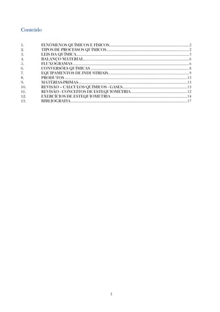 1
ConteúdoConteúdoConteúdoConteúdo
1. FENÔMENOS QUÍMICOS E FÍSICOS..........................................................................................2
2. TIPOS DE PROCESSOS QUÍMICOS.............................................................................................2
3. LEIS DA QUÍMICA...............................................................................................................................3
4. BALANÇO MATERIAL.......................................................................................................................6
5. FLUXOGRAMAS...................................................................................................................................6
6. CONVERSÕES QUÍMICAS...............................................................................................................8
7. EQUIPAMENTOS DE INDUSTRIAIS...........................................................................................9
8. PRODUTOS ..........................................................................................................................................13
9. MATÉRIAS-PRIMAS...........................................................................................................................13
10. REVISÃO – CÁLCULOS QUÍMICOS - GASES.........................................................................13
11. REVISÃO - CONCEITOS DE ESTEQUIOMETRIA ...............................................................12
12. EXERCÍCIOS DE ESTEQUIOMETRIA......................................................................................14
13. BIBLIOGRAFIA...................................................................................................................................17
 