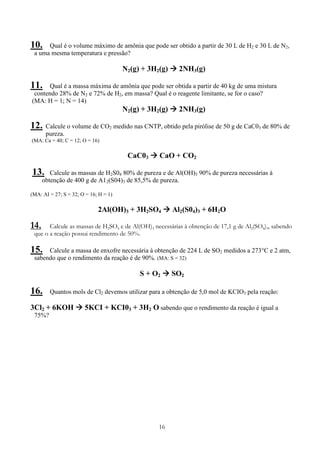 16
10. Qual é o volume máximo de amônia que pode ser obtido a partir de 30 L de H2 e 30 L de N2,
a uma mesma temperatura e pressão?
N2(g) + 3H2(g) 2NH3(g)
11. Qual é a massa máxima de amônia que pode ser obtida a partir de 40 kg de uma mistura
contendo 28% de N2 e 72% de H2, em massa? Qual é o reagente limitante, se for o caso?
(MA: H = 1; N = 14)
N2(g) + 3H2(g) 2NH3(g)
12. Calcule o volume de CO2 medido nas CNTP, obtido pela pirólise de 50 g de CaC03 de 80% de
pureza.
(MA: Ca = 40; C = 12; O = 16)
CaC03 CaO + CO2
13. Calcule as massas de H2S04 80% de pureza e de Al(OH)3 90% de pureza necessárias à
obtenção de 400 g de A12(S04)3 de 85,5% de pureza.
(MA: AI = 27; S = 32; O = 16; H = 1)
2Al(OH)3 + 3H2SO4 Al2(S04)3 + 6H2O
14. Calcule as massas de H2SO4 e de Al(OH)3 necessárias à obtenção de 17,1 g de Al2(SO4)3, sabendo
que o a reação possui rendimento de 50%.
15. Calcule a massa de enxofre necessária à obtenção de 224 L de SO2 medidos a 273°C e 2 atm,
sabendo que o rendimento da reação é de 90%. (MA: S = 32)
S + O2 SO2
16. Quantos mols de Cl2 devemos utilizar para a obtenção de 5,0 mol de KCIO3 pela reação:
3Cl2 + 6KOH 5KCI + KCI03 + 3H2 O sabendo que o rendimento da reação é igual a
75%?
 