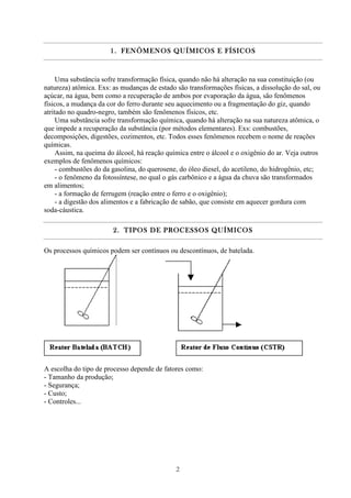 2
1.1.1.1. FENÔMENOS QUÍMICOS E FÍSICOSFENÔMENOS QUÍMICOS E FÍSICOSFENÔMENOS QUÍMICOS E FÍSICOSFENÔMENOS QUÍMICOS E FÍSICOS
Uma substância sofre transformação física, quando não há alteração na sua constituição (ou
natureza) atômica. Exs: as mudanças de estado são transformações físicas, a dissolução do sal, ou
açúcar, na água, bem como a recuperação de ambos por evaporação da água, são fenômenos
físicos, a mudança da cor do ferro durante seu aquecimento ou a fragmentação do giz, quando
atritado no quadro-negro, também são fenômenos físicos, etc.
Uma substância sofre transformação química, quando há alteração na sua natureza atômica, o
que impede a recuperação da substância (por métodos elementares). Exs: combustões,
decomposições, digestões, cozimentos, etc. Todos esses fenômenos recebem o nome de reações
químicas.
Assim, na queima do álcool, há reação química entre o álcool e o oxigênio do ar. Veja outros
exemplos de fenômenos químicos:
- combustões do da gasolina, do querosene, do óleo diesel, do acetileno, do hidrogênio, etc;
- o fenômeno da fotossíntese, no qual o gás carbônico e a água da chuva são transformados
em alimentos;
- a formação de ferrugem (reação entre o ferro e o oxigênio);
- a digestão dos alimentos e a fabricação de sabão, que consiste em aquecer gordura com
soda-cáustica.
2.2.2.2. TIPOS DE PROCESSOS QTIPOS DE PROCESSOS QTIPOS DE PROCESSOS QTIPOS DE PROCESSOS QUÍMICOSUÍMICOSUÍMICOSUÍMICOS
Os processos químicos podem ser contínuos ou descontínuos, de batelada.
A escolha do tipo de processo depende de fatores como:
- Tamanho da produção;
- Segurança;
- Custo;
- Controles...
 