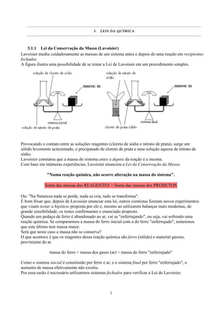3
3.3.3.3. LEIS DA QUÍMICALEIS DA QUÍMICALEIS DA QUÍMICALEIS DA QUÍMICA
3.1.1 Lei da Conservação da Massa (Lavoisier)
Lavoisier mediu cuidadosamente as massas de um sistema antes e depois de uma reação em recipientes
fechados.
A figura ilustra uma possibilidade de se testar a Lei de Lavoisier em um procedimento simples.
Provocando o contato entre as soluções reagentes (cloreto de sódio e nitrato de prata), surge um
sólido levemente acinzentado, o precipatado de cloreto de prata e uma solução aquosa de nitrato de
sódio.
Lavoisier constatou que a massa do sistema antes e depois da reação é a mesma.
Com base em inúmeras experiências, Lavoisier enunciou a Lei da Conservação da Massa:
"Numa reação química, não ocorre alteração na massa do sistema".
Soma das massas dos REAGENTES = Soma das massas dos PRODUTOS
Ou: "Na Natureza nada se perde, nada se cria, tudo se transforma".
É bom frisar que, depois de Lavoisier enunciar esta lei, outros cientistas fizeram novos experimentos
que visam testar a hipótese proposta por ele e, mesmo ao utilizarem balanças mais modernas, de
grande sensibilidade, os testes confirmaram o enunciado proposto.
Quando um pedaço de ferro é abandonado ao ar, vai se "enferrujando", ou seja, vai sofrendo uma
reação química. Se compararmos a massa do ferro inicial com a do ferro "enferrujado", notaremos
que este último tem massa maior.
Será que neste caso a massa não se conserva?
O que acontece é que os reagentes dessa reação química são ferro (sólido) e material gasoso,
proviniente do ar.
massa do ferro + massa dos gases (ar) = massa do ferro "enferrujado"
Como o sistema inicial é constituído por ferro e ar, e o sistema final por ferro "enferrujado", o
aumento de massa efetivamente não existiu.
Por essa razão é necessário utilizarmos sistemas fechados para verificar a Lei de Lavoisier.
 