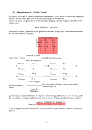 4
3.1.2 Lei das Proporções Definidas (Proust)
No final do século XVIII, através de inúmeros experimentos, Proust mediu as massas dos reagentes e
produtos de uma reação e calculou as diversas relações possíveis entre elas.
Vamos considerar a reação química de decomposição da água, para que você possa entender como
ele procedeu:
água oxigênio + hidrogênio
Se fizermos diversos experimentos com quantidades variadas de água pura e analisarmos as massas
dos produtos, teremos o seguinte:
ÁguaOxigênioHidrogênio
I) 18 g 16 g 2 g
II) 180 g 160 g 20 g
III) 9 g 8 g 1 g
IV)45 kg 40 kg 5 kg
•
•
•
•
•
•
•
•
•
Vamos fazer a relação
massa de oxigênio
para cada amostra de água:
massa de hidrogênio
moxigênio 16 g moxigênio 8 g
I) = = 8 III) = = 8
mhidrogênio 2 g mhidrogênio 1 g
moxigênio 160 g moxigênio 40 kg
II) = = 8 IV) = = 8
mhidrogênio 20 g mhidrogênio 5 kg
Se fizermos agora a
relação
massa de água
para cada amostra de água, teremos uma relação
constante igual a 9.
massa de
hidrogênio
Quer dizer que, independentemente da origem da amostra de água (de chuva, de rio, de mar), desde
que pura, teremos uma proporção constante entre as massas de água, de hidrogênio e de oxigênio:
ÁGUA HIDROGÊNIO+OXIGÊNIO
Proporção: 9 : 1 : 8
Como há proporcionalidade entre massas envolvidas numa reação, podemos construir os seguintes
gráficos:
 