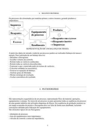6
4.4.4.4. BALANÇO MATERIALBALANÇO MATERIALBALANÇO MATERIALBALANÇO MATERIAL
Os processos são alimentados por matérias-primas e outros insumos, gerando produtos e
subprodutos.
REPRESENTAÇÃO DE UM BALANÇO DE MASSA
A partir dos dados de entrada e saída de um processo podem ser realizados balanços de massa e
energia. Para realização de um balanço deve-se:
- Desenhar o fluxograma;
- Escolher volumes de controle;
- Rotular todas as variáveis conhecidas;
- Rotular todas as variáveis desconhecidas;
- Expressar o que o enunciado pede em termos de variáveis;
- Converter unidades (se necessário);
- Escrever as equações de balanço;
- Analisar graus de liberdade;
- Montar estratégia de resolução;
- Avaliar consistência do resultado.
5.5.5.5. FLUXOGRAMASFLUXOGRAMASFLUXOGRAMASFLUXOGRAMAS
São representações esquemáticas de um processo, representando fluxo de material, operações,
equipamentos e energia. No início de um processo ou para apresentar todas as seqüências de processo
de uma grande indústria são utilizados diagramas de blocos. Em seqüências de produção menores ou
em etapas avançadas de projeto o fluxograma deve ser feito de forma mais detalhada, incluindo
convenções adotadas para indicação dos equipamentos.
São elementos típicos de um fluxograma:
- tubulações de processo;
- itens de equipamentos mais importantes;
- válvulas de controle e outras de importância;
 
