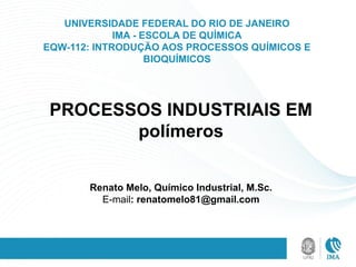 UNIVERSIDADE FEDERAL DO RIO DE JANEIRO
IMA - ESCOLA DE QUÍMICA
EQW-112: INTRODUÇÃO AOS PROCESSOS QUÍMICOS E
BIOQUÍMICOS
PROCESSOS INDUSTRIAIS EM
polímeros
Renato Melo, Químico Industrial, M.Sc.
E-mail: renatomelo81@gmail.com
 