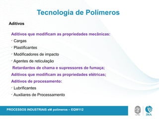 Tecnologia de Polímeros
Aditivos
Aditivos que modificam as propriedades mecânicas:
ü
Cargas
ü
Plastificantes
ü
Modificadores de impacto
ü
Agentes de reticulação
Retardantes de chama e supressores de fumaça;
Aditivos que modificam as propriedades elétricas;
Aditivos de procesamento:
ü
Lubrificantes
ü
Auxiliares de Processamento
PROCESSOS INDUSTRIAIS eM polímeros – EQW112
 