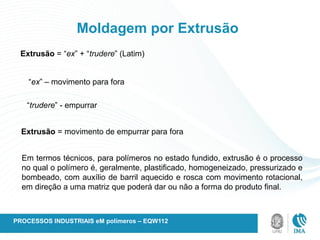 Moldagem por Extrusão
Extrusão = “ex” + “trudere” (Latim)
“ex” – movimento para fora
“trudere” - empurrar
Extrusão = movimento de empurrar para fora
Em termos técnicos, para polímeros no estado fundido, extrusão é o processo
no qual o polímero é, geralmente, plastificado, homogeneizado, pressurizado e
bombeado, com auxílio de barril aquecido e rosca com movimento rotacional,
em direção a uma matriz que poderá dar ou não a forma do produto final.
PROCESSOS INDUSTRIAIS eM polímeros – EQW112
 