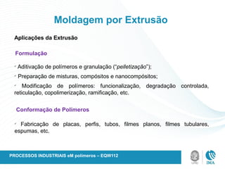 Moldagem por Extrusão
Aplicações da Extrusão
Formulação
ü
Aditivação de polímeros e granulação (“pelletização”);
ü
Preparação de misturas, compósitos e nanocompósitos;
ü
Modificação de polímeros: funcionalização, degradação controlada,
reticulação, copolimerização, ramificação, etc.
Conformação de Polímeros
ü
Fabricação de placas, perfis, tubos, filmes planos, filmes tubulares,
espumas, etc.
PROCESSOS INDUSTRIAIS eM polímeros – EQW112
 