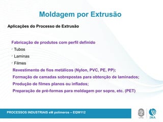 Moldagem por Extrusão
Aplicações do Processo de Extrusão
Fabricação de produtos com perfil definido
ü
Tubos
ü
Laminas
ü
Filmes
Revestimento de fios metálicos (Nylon, PVC, PE, PP);
Formação de camadas sobrepostas para obtenção de laminados;
Produção de filmes planos ou inflados;
Preparação de pré-formas para moldagem por sopro, etc. (PET)
PROCESSOS INDUSTRIAIS eM polímeros – EQW112
 