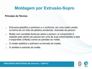 Princípio da Técnica
Moldagem por Extrusão-Sopro
1) Extrusora plastifica o polímero e o conforma, em uma matriz anelar,
na forma de um tubo de plástico amolecido, chamado de parison;
2) Molde com cavidade fecha-se sobre o parison; ar comprimido é
injetado para dentro do parison por uma de suas extremidades e este
é expandido (inflado) contra as paredes do molde;
3) O molde solidifica o polímero no formato do molde;
4) O artefato é extraído do molde.
PROCESSOS INDUSTRIAIS eM polímeros – EQW112
 