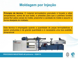 Moldagem por Injeção
Princípio da técnica: O material termoplástico granulado é forçado a altas
temperaturas, acima de sua fusão, e pressões para que o polímero fundido
possa fluir pelos canais do molde, preencher a cavidade do molde e assumir a
forma desejada do moldado.
Esta técnica é empregada quando a quantidade de peças termoplásticas a
serem produzidas é de grande quantidade e é necessária uma boa exatidão
dimensional
PROCESSOS INDUSTRIAIS eM polímeros – EQW112
 