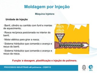 Moldagem por Injeção
Unidade de Injeção
•
Barril, cilindro ou canhão com funil e mantas
de aquecimento;
•
Rosca recíproca posicionada no interior do
barril;
•
Motor elétrico para girar a rosca;
•
Sistema hidráulico que comanda o avanço e
recuo do barril;
•
Sistema hidráulico que comanda o avanço e
recuo da rosca.
Função  dosagem, plastificação e injeção do polímero.
Máquina Injetora
PROCESSOS INDUSTRIAIS eM polímeros – EQW112
 