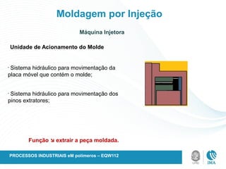 Moldagem por Injeção
Máquina Injetora
Unidade de Acionamento do Molde
•
Sistema hidráulico para movimentação da
placa móvel que contém o molde;
•
Sistema hidráulico para movimentação dos
pinos extratores;
Função  extrair a peça moldada.
PROCESSOS INDUSTRIAIS eM polímeros – EQW112
 
